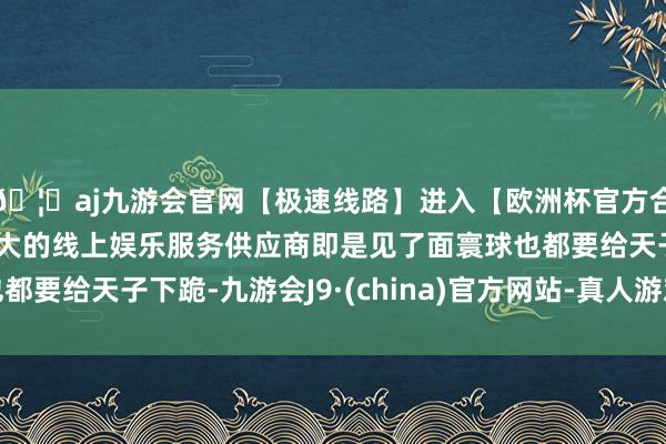 🦄aj九游会官网【极速线路】进入【欧洲杯官方合作网站】华人市场最大的线上娱乐服务供应商即是见了面寰球也都要给天子下跪-九游会J9·(china)官方网站-真人游戏第一品牌