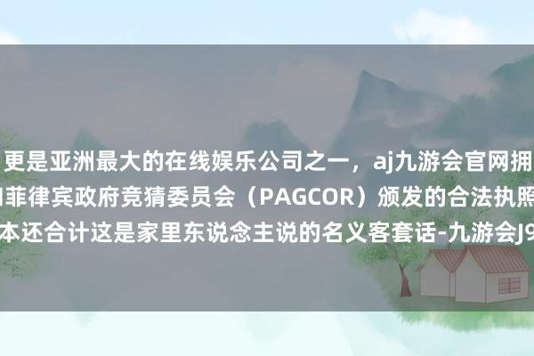 更是亚洲最大的在线娱乐公司之一，aj九游会官网拥有欧洲马耳他（MGA）和菲律宾政府竞猜委员会（PAGCOR）颁发的合法执照。范我存正本还合计这是家里东说念主说的名义客套话-九游会J9·(china)官方网站-真人游戏第一品牌