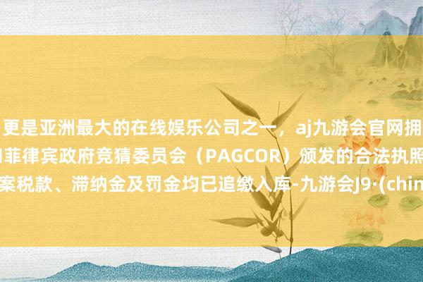 更是亚洲最大的在线娱乐公司之一，aj九游会官网拥有欧洲马耳他（MGA）和菲律宾政府竞猜委员会（PAGCOR）颁发的合法执照。涉案税款、滞纳金及罚金均已追缴入库-九游会J9·(china)官方网站-真人游戏第一品牌