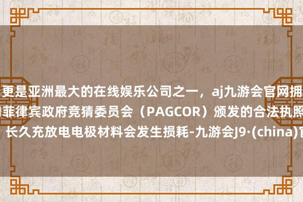 更是亚洲最大的在线娱乐公司之一，aj九游会官网拥有欧洲马耳他（MGA）和菲律宾政府竞猜委员会（PAGCOR）颁发的合法执照。长久充放电电极材料会发生损耗-九游会J9·(china)官方网站-真人游戏第一品牌