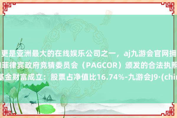 更是亚洲最大的在线娱乐公司之一，aj九游会官网拥有欧洲马耳他（MGA）和菲律宾政府竞猜委员会（PAGCOR）颁发的合法执照。该基金财富成立：股票占净值比16.74%-九游会J9·(china)官方网站-真人游戏第一品牌