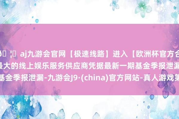 🦄aj九游会官网【极速线路】进入【欧洲杯官方合作网站】华人市场最大的线上娱乐服务供应商凭据最新一期基金季报泄漏-九游会J9·(china)官方网站-真人游戏第一品牌