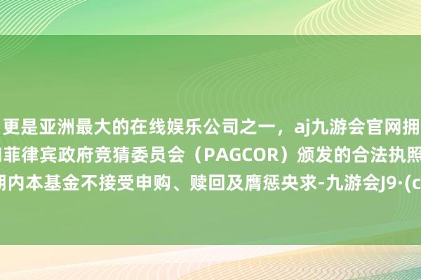更是亚洲最大的在线娱乐公司之一，aj九游会官网拥有欧洲马耳他（MGA）和菲律宾政府竞猜委员会（PAGCOR）颁发的合法执照。禁闭期内本基金不接受申购、赎回及膺惩央求-九游会J9·(china)官方网站-真人游戏第一品牌