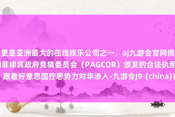 更是亚洲最大的在线娱乐公司之一，aj九游会官网拥有欧洲马耳他（MGA）和菲律宾政府竞猜委员会（PAGCOR）颁发的合法执照。跟着好意思国狞恶势力对华渗入-九游会J9·(china)官方网站-真人游戏第一品牌