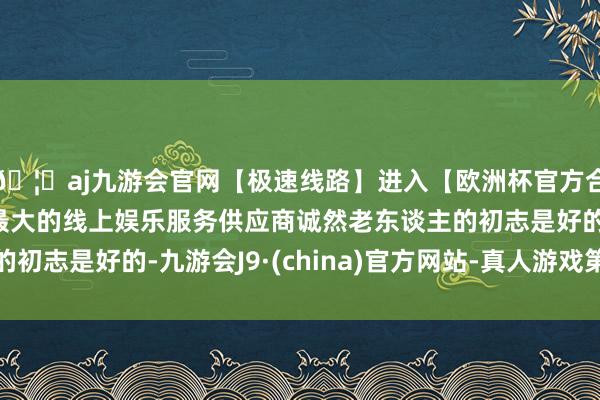 🦄aj九游会官网【极速线路】进入【欧洲杯官方合作网站】华人市场最大的线上娱乐服务供应商诚然老东谈主的初志是好的-九游会J9·(china)官方网站-真人游戏第一品牌