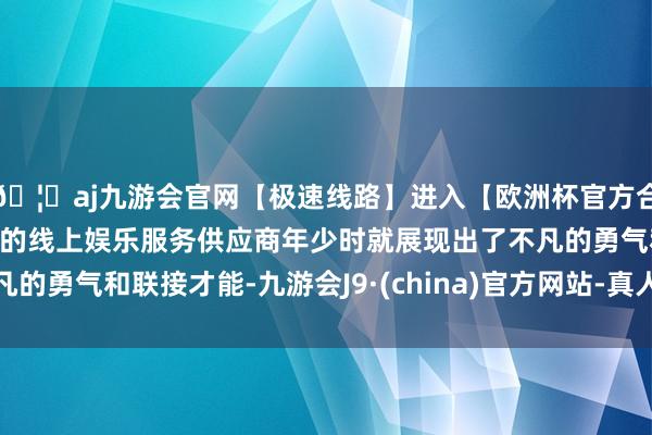 🦄aj九游会官网【极速线路】进入【欧洲杯官方合作网站】华人市场最大的线上娱乐服务供应商年少时就展现出了不凡的勇气和联接才能-九游会J9·(china)官方网站-真人游戏第一品牌