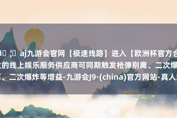 🦄aj九游会官网【极速线路】进入【欧洲杯官方合作网站】华人市场最大的线上娱乐服务供应商可同期触发枪弹别离、二次爆炸等增益-九游会J9·(china)官方网站-真人游戏第一品牌