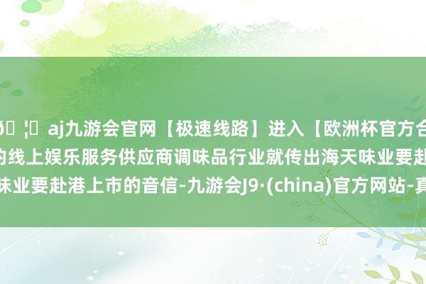 🦄aj九游会官网【极速线路】进入【欧洲杯官方合作网站】华人市场最大的线上娱乐服务供应商调味品行业就传出海天味业要赴港上市的音信-九游会J9·(china)官方网站-真人游戏第一品牌