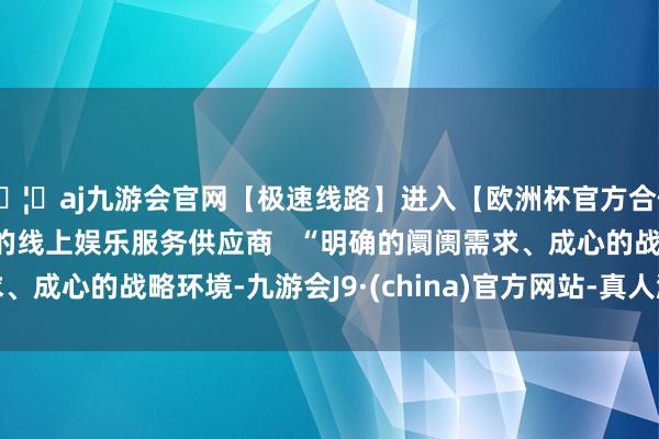 🦄aj九游会官网【极速线路】进入【欧洲杯官方合作网站】华人市场最大的线上娱乐服务供应商   “明确的阛阓需求、成心的战略环境-九游会J9·(china)官方网站-真人游戏第一品牌