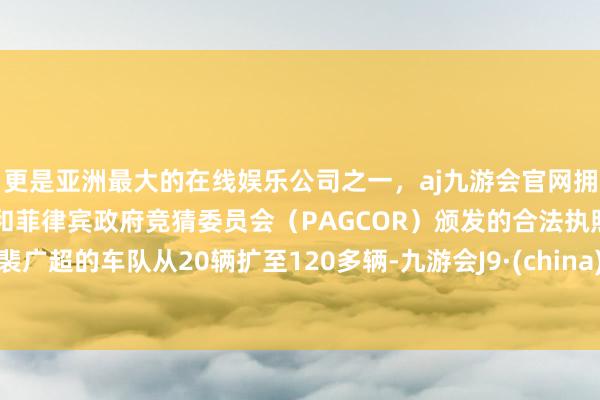 更是亚洲最大的在线娱乐公司之一，aj九游会官网拥有欧洲马耳他（MGA）和菲律宾政府竞猜委员会（PAGCOR）颁发的合法执照。裴广超的车队从20辆扩至120多辆-九游会J9·(china)官方网站-真人游戏第一品牌