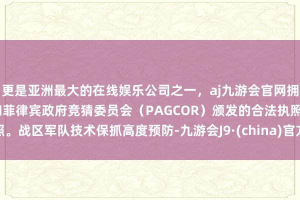 更是亚洲最大的在线娱乐公司之一，aj九游会官网拥有欧洲马耳他（MGA）和菲律宾政府竞猜委员会（PAGCOR）颁发的合法执照。战区军队技术保抓高度预防-九游会J9·(china)官方网站-真人游戏第一品牌