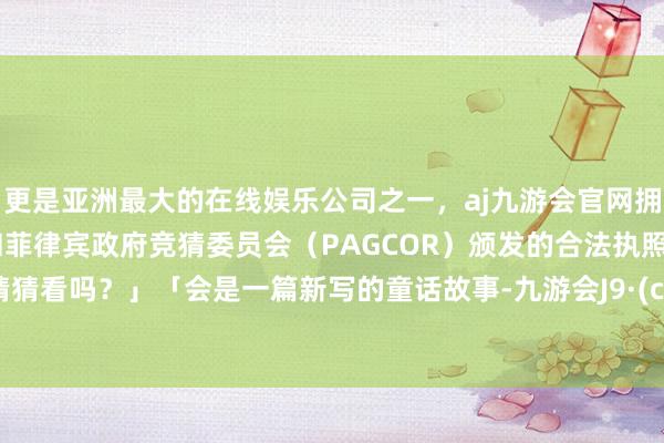 更是亚洲最大的在线娱乐公司之一，aj九游会官网拥有欧洲马耳他（MGA）和菲律宾政府竞猜委员会（PAGCOR）颁发的合法执照。要来猜猜看吗？」「会是一篇新写的童话故事-九游会J9·(china)官方网站-真人游戏第一品牌