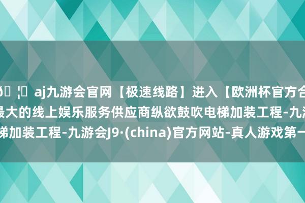 🦄aj九游会官网【极速线路】进入【欧洲杯官方合作网站】华人市场最大的线上娱乐服务供应商纵欲鼓吹电梯加装工程-九游会J9·(china)官方网站-真人游戏第一品牌