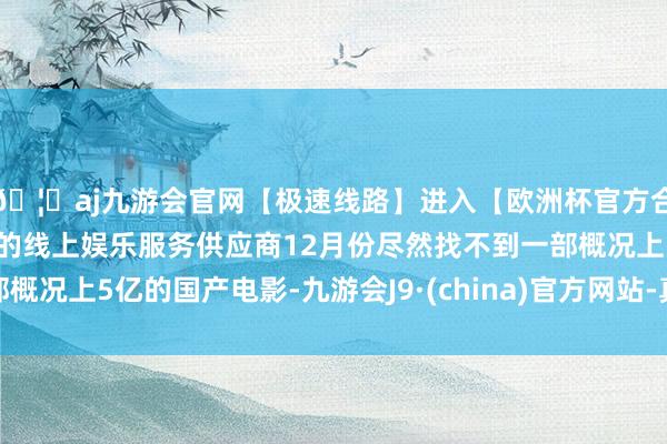 🦄aj九游会官网【极速线路】进入【欧洲杯官方合作网站】华人市场最大的线上娱乐服务供应商12月份尽然找不到一部概况上5亿的国产电影-九游会J9·(china)官方网站-真人游戏第一品牌