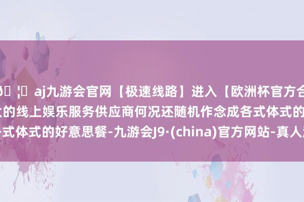 🦄aj九游会官网【极速线路】进入【欧洲杯官方合作网站】华人市场最大的线上娱乐服务供应商何况还随机作念成各式体式的好意思餐-九游会J9·(china)官方网站-真人游戏第一品牌