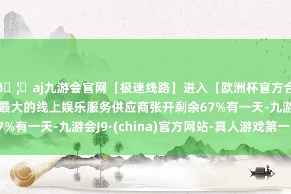 🦄aj九游会官网【极速线路】进入【欧洲杯官方合作网站】华人市场最大的线上娱乐服务供应商张开剩余67%有一天-九游会J9·(china)官方网站-真人游戏第一品牌