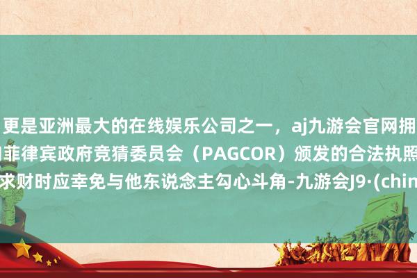更是亚洲最大的在线娱乐公司之一,aj九游会官网拥有欧洲马耳他(MGA)和菲律宾政府竞猜委员会(PAGCOR)颁发的合法执照。但求财时应幸免与他东说念主勾心斗角-九游会J9·(china)官方网站-真人