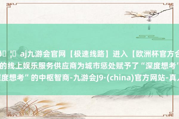 🦄aj九游会官网【极速线路】进入【欧洲杯官方合作网站】华人市场最大的线上娱乐服务供应商为城市惩处赋予了“深度想考”的中枢智商-九游会J9·(china)官方网站-真人游戏第一品牌