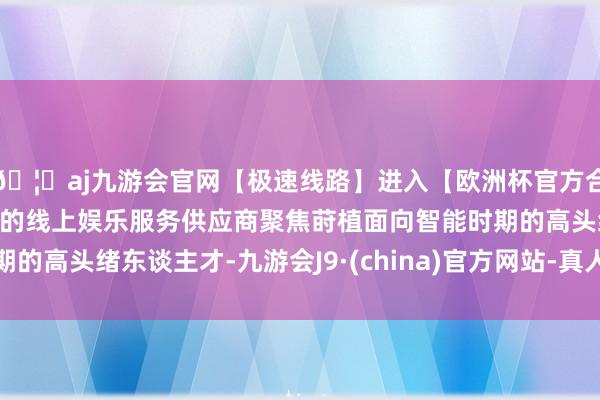 🦄aj九游会官网【极速线路】进入【欧洲杯官方合作网站】华人市场最大的线上娱乐服务供应商聚焦莳植面向智能时期的高头绪东谈主才-九游会J9·(china)官方网站-真人游戏第一品牌