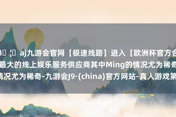🦄aj九游会官网【极速线路】进入【欧洲杯官方合作网站】华人市场最大的线上娱乐服务供应商其中Ming的情况尤为稀奇-九游会J9·(china)官方网站-真人游戏第一品牌