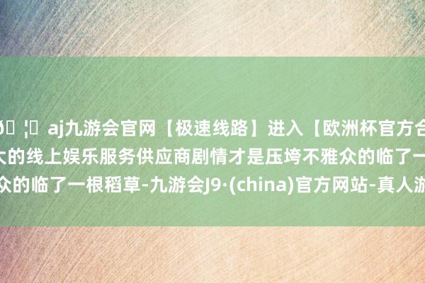 🦄aj九游会官网【极速线路】进入【欧洲杯官方合作网站】华人市场最大的线上娱乐服务供应商剧情才是压垮不