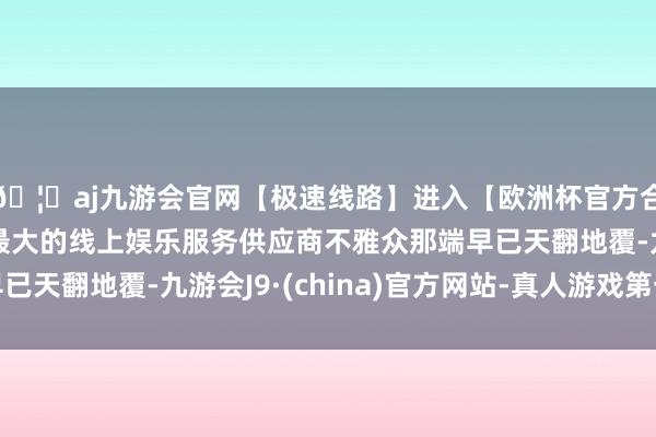 🦄aj九游会官网【极速线路】进入【欧洲杯官方合作网站】华人市场最大的线上娱乐服务供应商不雅众那端早已