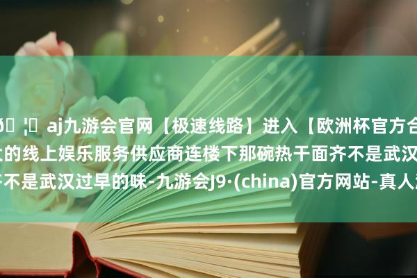 🦄aj九游会官网【极速线路】进入【欧洲杯官方合作网站】华人市场最大的线上娱乐服务供应商连楼下那碗热干面齐不是武汉过早的味-九游会J9·(china)官方网站-真人游戏第一品牌