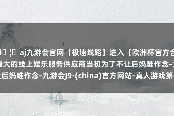 🦄aj九游会官网【极速线路】进入【欧洲杯官方合作网站】华人市场最大的线上娱乐服务供应商当初为了不让后